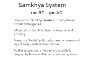 Samkhya System	100 BC  - 500 ADPrimary Text: SamkhyaKarika written by Ishvara Krishna (circa 350 CE)Influenced by Buddhist objective to put an end to sufferingPresents a "Realist" philosophy based on reason and logical analysis rather than scriptureDualist system later criticized and essentially dropped by Tantric and Vedanta non-dual systems