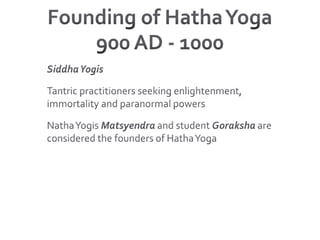 Founding of Hatha Yoga900 AD - 1000Siddha YogisTantric practitioners seeking enlightenment, immortality and paranormal powersNatha Yogis Matsyendra and student Goraksha are considered the founders of Hatha Yoga