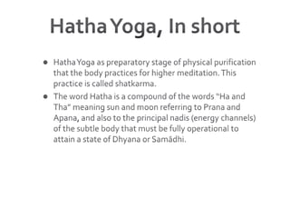 Hatha Yoga, In shortHatha Yoga as preparatory stage of physical purification that the body practices for higher meditation. This practice is called shatkarma. The word Hatha is a compound of the words “Ha and Tha” meaning sun and moon referring to Prana and Apana, and also to the principal nadis (energy channels) of the subtle body that must be fully operational to attain a state of Dhyana or Samādhi. 