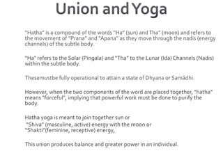 Union and Yoga“Hatha” is a compound of the words “Ha” (sun) and Tha” (moon) and refers to the movement of “Prana” and “Apana” as they move through the nadis (energy channels) of the subtle body.“Ha" refers to the Solar (Pingala) and “Tha” to the Lunar (Ida) Channels (Nadis) within the subtle body.Thesemustbe fully operational to attain a state of Dhyana or Samādhi. However, when the two components of the word are placed together, "hatha" means "forceful", implying that powerful work must be done to purify the body.Hatha yoga is meant to join together sun or “Shiva” (masculine, active) energy with the moon or “Shakti”(feminine, receptive) energy, This union produces balance and greater power in an individual.