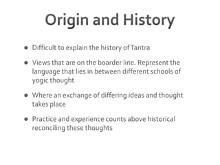 Origin and HistoryDifficult to explain the history of TantraViews that are on the boarder line. Represent the language that lies in between different schools of yogic thoughtWhere an exchange of differing ideas and thought takes placePractice and experience counts above historical reconciling these thoughts