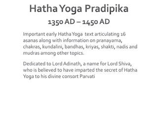 Hatha Yoga Pradipika1350 AD – 1450 ADImportant early Hatha Yoga  text articulating 16 asanas along with information on pranayama, chakras, kundalini, bandhas, kriyas, shakti, nadis and mudras among other topics.Dedicated to Lord Adinath, a name for Lord Shiva, who is believed to have imparted the secret of Hatha Yoga to his divine consort Parvati
