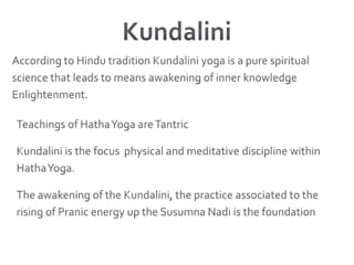 KundaliniAccording to Hindu tradition Kundalini yoga is a pure spiritual science that leads to means awakening of inner knowledge Enlightenment. Teachings of Hatha Yoga are TantricKundalini is the focus  physical and meditative discipline within Hatha Yoga.The awakening of the Kundalini, the practice associated to the rising of Pranic energy up the Susumna Nadi is the foundation
