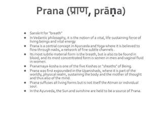Prana (प्राण, prāṇa) Sanskrit for "breath”In Vedantic philosophy, it is the notion of a vital, life-sustaining force of living beings and vital energyPrana is a central concept in Ayurveda and Yoga where it is believed to flow through nadis, a network of fine subtle channels . Its most subtle material form is the breath, but is also to be found in blood, and its most concentrated form is semen in men and vaginal fluid in women.Pranamaya-kosha is one of the five Koshas or "sheaths" of Being.Prana was first expounded in the Upanishads, where it is part of the worldly, physical realm, sustaining the body and the mother of thought and thus also of the mind. Prana suffuses all living forms but is not itself the Atman or individual soul. In the Ayurveda, the Sun and sunshine are held to be a source of Prana.