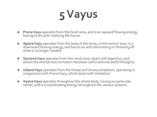 5 VayusPrana Vayu operates from the heart area, and is an upward flowing energy, having to do with vitalizing life forces. Apana Vayu operates from the base of the torso, in the rectum area, is a downward flowing energy, and has to do with eliminating or throwing off what is no longer needed. Samana Vayu operates from the navel area, deals with digestion, and allows the mental discrimination between useful and not useful thoughts. Udana Vayu operates from the throat and drives exhalation, operating in conjunction with Prana Vayu, which deals with inhalation.Vyana Vayu operates throughout the whole body, having no particular center, and is a coordinating energy throughout the various systems. 