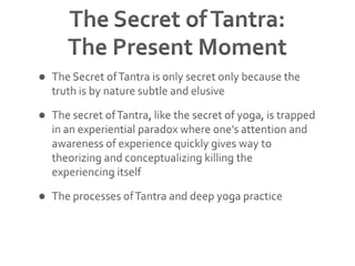 The Secret of Tantra:The Present MomentThe Secret of Tantra is only secret only because the truth is by nature subtle and elusiveThe secret of Tantra, like the secret of yoga, is trapped in an experiential paradox where one’s attention and awareness of experience quickly gives way to theorizing and conceptualizing killing the experiencing itself The processes of Tantra and deep yoga practice