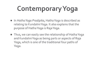 Contemporary YogaIn Hatha Yoga Pradipika, Hatha Yoga is described as relating to Kundalini Yoga. It also explains that the purpose of Hatha Yoga is Raja Yoga. Thus, we can easily see the relationship of Hatha Yoga and Kundalini Yoga as being parts or aspects of Raja Yoga, which is one of the traditional four paths of Yoga.