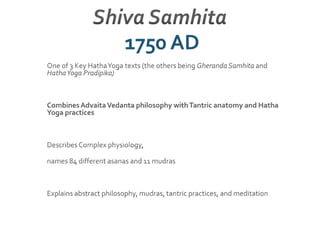 Shiva Samhita 1750 AD One of 3 Key Hatha Yoga texts (the others being Gheranda Samhita and Hatha Yoga Pradipika)Combines Advaita Vedanta philosophy with Tantric anatomy and Hatha Yoga practicesDescribes Complex physiology, names 84 different asanas and 11 mudrasExplains abstract philosophy, mudras, tantric practices, and meditation