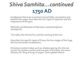 Shiva Samhita…continued 1750 AD Emphasizes that even a common householder can practice and benefit from yoga. Describes the four types of aspirants and the importance of the guru  Methods and Obstacles of liberation and philosophical standpoints.The nadis, the internal fire, and the working of the Jiva.Describes five specific types of Prana, the four stages of the Yoga, the five elemental visualizationsIntroduces esoteric ideas such as: shadow gazing, the internal sound, the esoteric centers and energies in the body, the seven lotuses, the "king of kings of yogas", and a global mantra