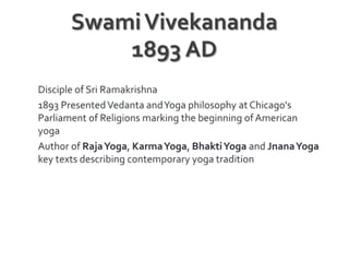 Swami Vivekananda1893 ADDisciple of Sri Ramakrishna 1893 Presented Vedanta and Yoga philosophy at Chicago's Parliament of Religions marking the beginning of American yogaAuthor of Raja Yoga, Karma Yoga, Bhakti Yoga and Jnana Yoga key texts describing contemporary yoga tradition
