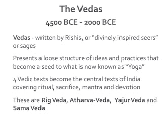 The Vedas4500 BCE - 2000 BCEVedas - written by Rishis, or “divinely inspired seers” or sagesPresents a loose structure of ideas and practices that become a seed to what is now known as “Yoga”4 Vedic texts become the central texts of India covering ritual, sacrifice, mantra and devotionThese are Rig Veda, Atharva-Veda,  Yajur Veda and Sama Veda
