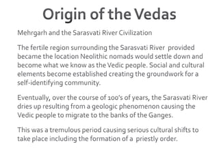 Origin of the VedasMehrgarh and the Sarasvati River CivilizationThe fertile region surrounding the Sarasvati River  provided became the location Neolithic nomads would settle down and become what we know as the Vedic people. Social and cultural elements become established creating the groundwork for a self-identifying community.Eventually, over the course of 100’s of years, the Sarasvati River dries up resulting from a geologic phenomenon causing the Vedic people to migrate to the banks of the Ganges.This was a tremulous period causing serious cultural shifts to take place including the formation of a  priestly order.