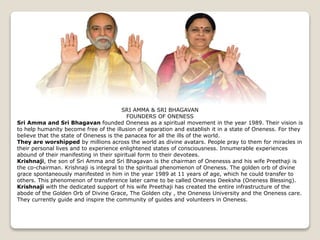 SRI AMMA & SRI BHAGAVAN
FOUNDERS OF ONENESS
Sri Amma and Sri Bhagavan founded Oneness as a spiritual movement in the year 1989. Their vision is
to help humanity become free of the illusion of separation and establish it in a state of Oneness. For they
believe that the state of Oneness is the panacea for all the ills of the world.
They are worshipped by millions across the world as divine avatars. People pray to them for miracles in
their personal lives and to experience enlightened states of consciousness. Innumerable experiences
abound of their manifesting in their spiritual form to their devotees.
Krishnaji, the son of Sri Amma and Sri Bhagavan is the chairman of Onenesss and his wife Preethaji is
the co-chairman. Krishnaji is integral to the spiritual phenomenon of Oneness. The golden orb of divine
grace spontaneously manifested in him in the year 1989 at 11 years of age, which he could transfer to
others. This phenomenon of transference later came to be called Oneness Deeksha (Oneness Blessing).
Krishnaji with the dedicated support of his wife Preethaji has created the entire infrastructure of the
abode of the Golden Orb of Divine Grace, The Golden city , the Oneness University and the Oneness care.
They currently guide and inspire the community of guides and volunteers in Oneness.
 