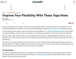 YOGA YOGA AND YOUR HEALTH
Improve Your Flexibility With These Yoga Poses
By Ann Pizer
Updated April 19, 2018
PRINT
If you ask people why they exercise, most will say to stay healthy, keep t, or because it makes them feel good. Not a lot
will mention exibility as a goal, but it's a key part of maintaining your health and avoiding injury, especially as you age.
The stretching you do in yoga is a great way to improve your exibility. It's a commonly held misconception that you have
to already be exible to do yoga. In fact, the opposite is true: doing yoga regularly is a sure way to become more exible.
The poses below target the three major muscles groups where most people are lacking exibility: hamstrings, hips, and
shoulders. These three areas tend to get even more tight from sitting for long periods or even from other types of exercise,
like running.
Don't be in a rush to get through these poses. Many times you can feel several di erent phases of opening as you stay in a
pose for longer. Don't expect overnight changes, however. For best results, do your stretches daily. The following poses are
intended to give you some options to t your current level of exibility.
The Hamstrings
The muscles running along the backs of your thighs are the hamstrings. Most people are pretty tight in this area, but it's
an important place to stretch because tight hamstrings can cause back pain among other types of discomfort. Forward
bends are a great way to loosen this area.
Share Pin Email
Advertisement
Advertisement
MENU
 
