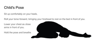 Child's Pose
Sit up comfortably on your heels.
Roll your torso forward, bringing your forehead to rest on the bed in front of you.
Lower your chest as close to your knees as you comfortably can, extending your
arms in front of you.
Hold the pose and breathe.
 