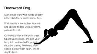 Downward Dog
Start on all fours with hands directly
under shoulders, knees under hips.
Walk hands a few inches forward
and spread fingers wide, pressing
palms into mat.
Curl toes under and slowly press
hips toward ceiling, bringing your
body into an inverted V, pressing
shoulders away from ears. Feet
should be hip-width apart, knees
slightly bent.
 