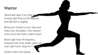 Warrior
Stand with legs 3 to 4 feet apart,
turning right foot out 90 degrees
and left foot in slightly.
Bring your hands to your hips and
relax your shoulders, then extend
arms out to the sides, palms down.
Bend right knee 90 degrees,
keeping knee over ankle; gaze out
over right hand. Stay for 1 minute.
Switch sides and repeat.
 