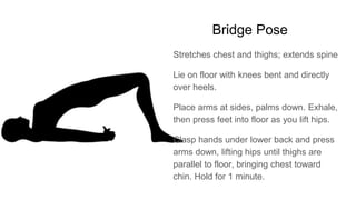 Bridge Pose
Stretches chest and thighs; extends spine
Lie on floor with knees bent and directly
over heels.
Place arms at sides, palms down. Exhale,
then press feet into floor as you lift hips.
Clasp hands under lower back and press
arms down, lifting hips until thighs are
parallel to floor, bringing chest toward
chin. Hold for 1 minute.
 