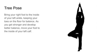 Tree Pose
Bring your right foot to the inside
of your left ankle, keeping your
toes on the floor for balance. As
you get stronger and develop
better balance, move your foot to
the inside of your left calf.
 