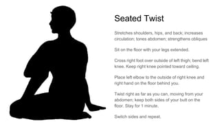 Seated Twist
Stretches shoulders, hips, and back; increases
circulation; tones abdomen; strengthens obliques
Sit on the floor with your legs extended.
Cross right foot over outside of left thigh; bend left
knee. Keep right knee pointed toward ceiling.
Place left elbow to the outside of right knee and
right hand on the floor behind you.
Twist right as far as you can, moving from your
abdomen; keep both sides of your butt on the
floor. Stay for 1 minute.
Switch sides and repeat.
 