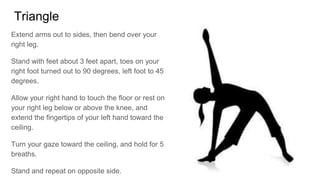 Triangle
Extend arms out to sides, then bend over your
right leg.
Stand with feet about 3 feet apart, toes on your
right foot turned out to 90 degrees, left foot to 45
degrees.
Allow your right hand to touch the floor or rest on
your right leg below or above the knee, and
extend the fingertips of your left hand toward the
ceiling.
Turn your gaze toward the ceiling, and hold for 5
breaths.
Stand and repeat on opposite side.
 