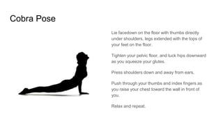 Cobra Pose
Lie facedown on the floor with thumbs directly
under shoulders, legs extended with the tops of
your feet on the floor.
Tighten your pelvic floor, and tuck hips downward
as you squeeze your glutes.
Press shoulders down and away from ears.
Push through your thumbs and index fingers as
you raise your chest toward the wall in front of
you.
Relax and repeat.
 