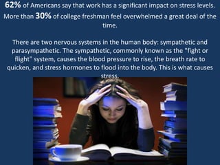62% of Americans say that work has a significant impact on stress levels.More than 30% of college freshman feel overwhelmed a great deal of the time.There are two nervous systems in the human body: sympathetic and parasympathetic. The sympathetic, commonly known as the "fight or flight" system, causes the blood pressure to rise, the breath rate to quicken, and stress hormones to flood into the body. This is what causes  stress. 