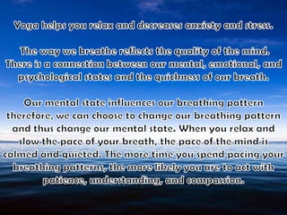 Yoga helps you relax and decreases anxiety and stress. The way we breathe reflects the quality of the mind. There is a connection between our mental, emotional, and psychological states and the quickness of our breath. Our mental state influences our breathing pattern therefore, we can choose to change our breathing pattern and thus change our mental state. When you relax and slow the pace of your breath, the pace of the mind is calmed and quieted. The more time you spend pacing your breathing patterns, the more likely you are to act with patience, understanding, and compassion.
