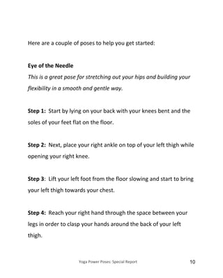 Yoga Power Poses: Special Report 10
Here are a couple of poses to help you get started:
Eye of the Needle
This is a great pose for stretching out your hips and building your
flexibility in a smooth and gentle way.
Step 1: Start by lying on your back with your knees bent and the
soles of your feet flat on the floor.
Step 2: Next, place your right ankle on top of your left thigh while
opening your right knee.
Step 3: Lift your left foot from the floor slowing and start to bring
your left thigh towards your chest.
Step 4: Reach your right hand through the space between your
legs in order to clasp your hands around the back of your left
thigh.
 