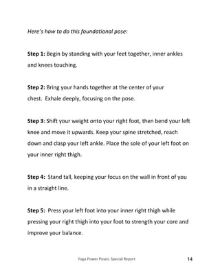 Yoga Power Poses: Special Report 14
Here’s how to do this foundational pose:
Step 1: Begin by standing with your feet together, inner ankles
and knees touching.
Step 2: Bring your hands together at the center of your
chest. Exhale deeply, focusing on the pose.
Step 3: Shift your weight onto your right foot, then bend your left
knee and move it upwards. Keep your spine stretched, reach
down and clasp your left ankle. Place the sole of your left foot on
your inner right thigh.
Step 4: Stand tall, keeping your focus on the wall in front of you
in a straight line.
Step 5: Press your left foot into your inner right thigh while
pressing your right thigh into your foot to strength your core and
improve your balance.
 