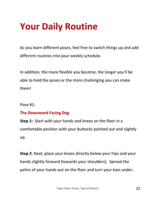 Yoga Power Poses: Special Report 23
Your Daily Routine
As you learn different poses, feel free to switch things up and add
different routines into your weekly schedule.
In addition, the more flexible you become, the longer you’ll be
able to hold the poses or the more challenging you can make
them!
Pose #1:
The Downward Facing Dog
Step 1: Start with your hands and knees on the floor in a
comfortable position with your buttocks pointed out and slightly
up.
Step 2: Next, place your knees directly below your hips and your
hands slightly forward (towards your shoulders). Spread the
palms of your hands out on the floor and turn your toes under.
 