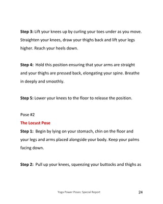 Yoga Power Poses: Special Report 24
Step 3: Lift your knees up by curling your toes under as you move.
Straighten your knees, draw your thighs back and lift your legs
higher. Reach your heels down.
Step 4: Hold this position ensuring that your arms are straight
and your thighs are pressed back, elongating your spine. Breathe
in deeply and smoothly.
Step 5: Lower your knees to the floor to release the position.
Pose #2
The Locust Pose
Step 1: Begin by lying on your stomach, chin on the floor and
your legs and arms placed alongside your body. Keep your palms
facing down.
Step 2: Pull up your knees, squeezing your buttocks and thighs as
 