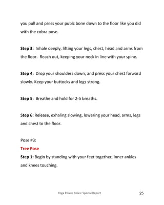 Yoga Power Poses: Special Report 25
you pull and press your pubic bone down to the floor like you did
with the cobra pose.
Step 3: Inhale deeply, lifting your legs, chest, head and arms from
the floor. Reach out, keeping your neck in line with your spine.
Step 4: Drop your shoulders down, and press your chest forward
slowly. Keep your buttocks and legs strong.
Step 5: Breathe and hold for 2-5 breaths.
Step 6: Release, exhaling slowing, lowering your head, arms, legs
and chest to the floor.
Pose #3:
Tree Pose
Step 1: Begin by standing with your feet together, inner ankles
and knees touching.
 