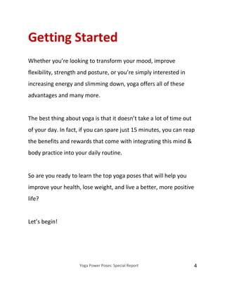 Yoga Power Poses: Special Report 4
Getting Started
Whether you’re looking to transform your mood, improve
flexibility, strength and posture, or you’re simply interested in
increasing energy and slimming down, yoga offers all of these
advantages and many more.
The best thing about yoga is that it doesn’t take a lot of time out
of your day. In fact, if you can spare just 15 minutes, you can reap
the benefits and rewards that come with integrating this mind &
body practice into your daily routine.
So are you ready to learn the top yoga poses that will help you
improve your health, lose weight, and live a better, more positive
life?
Let’s begin!
 