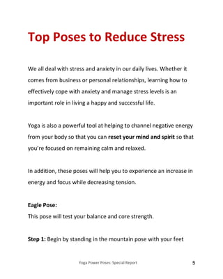 Yoga Power Poses: Special Report 5
Top Poses to Reduce Stress
We all deal with stress and anxiety in our daily lives. Whether it
comes from business or personal relationships, learning how to
effectively cope with anxiety and manage stress levels is an
important role in living a happy and successful life.
Yoga is also a powerful tool at helping to channel negative energy
from your body so that you can reset your mind and spirit so that
you’re focused on remaining calm and relaxed.
In addition, these poses will help you to experience an increase in
energy and focus while decreasing tension.
Eagle Pose:
This pose will test your balance and core strength.
Step 1: Begin by standing in the mountain pose with your feet
 