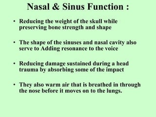 Nasal & Sinus Function : Reducing the weight of the skull while preserving bone strength and shape The shape of the sinuses and nasal cavity also serve to Adding resonance to the voice Reducing damage sustained during a head trauma by absorbing some of the impact   They also warm air that is breathed in through the nose before it moves on to the lungs. 