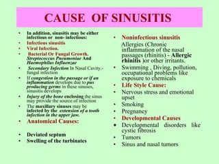 CAUSE  OF SINUSITIS   In addition, sinusitis may be either  infectious or  non- infectious: Infectious sinusitis   Viral Infection.  Bacterial Or Fungal Growth .  Streptococcus Pneumoniae  And  Haemophilus Influenzae   Secondary Infection  In Nasal Cavity.-fungal infection If  congestion in the passage or if an inflammation  develops due to  pus producing germs  in these sinuses, sinusitis develops Injury of the bone  enclosing  the sinus may provide the source of infection The  maxillary sinuses  may be  infected by the  extension of a tooth infection in the upper jaw.  Anatomical Causes:   Deviated septum Swelling of the turbinates Noninfectious sinusitis   Allergies ( Chronic inflammation of the nasal passages (rhinitis) -  Allergic rhinitis   )or other irritants. Swimming , Diving, pollution, occupational problems like exposure to chemicals Life Style Cause: Nervous stress and emotional upset Smoking  Pregnancy  Developmental Causes   Developmental disorders like cystic fibrosis  Tumors  Sinus and nasal tumors 