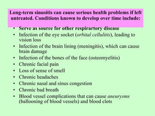 Long-term sinusitis can cause serious health problems if left untreated. Conditions known to develop over time include: Serve as source for other respirartory disease Infection of the eye socket ( orbital cellulitis ), leading to vision loss Infection of the brain lining (meningitis), which can cause brain damage Infection of the bones of the face (osteomyelitis) Chronic facial pain Loss of sense of smell Chronic headaches Chronic nasal and sinus congestion Chronic bad breath Blood vessel complications that can cause  aneurysms  (ballooning of blood vessels) and blood clots  