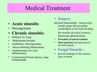 Medical Treatment  Acute sinusitis   Decongestants  Chronic sinusitis:   Difficult To Treat. Medications Include : Antibiotics, Decongestants, Mucus-thinning Medications,  Antihistamines Or Anti-inflammatory  Corticosteroid Nasal Sprays ,  Oral Corticosteroids Surgery: physical abnormality : nasal  polyps  (small, grape-like growths), crookedness in the wall dividing the nostrils ( deviated septum ) ,  Removing adenoid tissue Procedure of antral washout  Sinus puncture  and operation of deviated septum. Fungal Sinusitis : prevent damage to the sinuses, eyes or brain. 