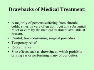 Drawbacks of Medical Treatment : A majority of persons suffering from chronic colds, sinusitis very often don’t get any substantial relief or cure by the medical treatment available at present.  Painful, time-consuming surgical procedure Temporary relief Reoccurrence Side effects such as drowsiness, which prohibits driving car or performing many of our duties.  