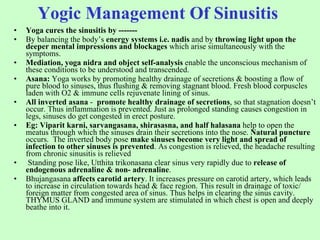 Yogic Management Of Sinusitis   Yoga cures the sinusitis by ------- By balancing the body’s  energy systems i.e. nadis  and by  throwing light upon the deeper mental impressions and blockages  which arise simultaneously with the symptoms. Mediation, yoga nidra and object self-analysis  enable the unconscious mechanism of these conditions to be understood and transcended. Asana:  Yoga works by promoting healthy drainage of secretions & boosting a flow of pure blood to sinuses, thus flushing & removing stagnant blood. Fresh blood corpuscles laden with O2 & immune cells rejuvenate lining of sinus. All inverted asana  -  promote healthy drainage of secretions , so that stagnation doesn’t occur. Thus inflammation is prevented. Just as prolonged standing causes congestion in legs, sinuses do get congested in erect posture.  Eg: Viparit karni, sarvangasana, shirasasna, and half halasana  help to open the meatus through which the sinuses drain their secretions into the nose.  Natural puncture  occurs.  The inverted body pose  make sinuses become very light and spread of infection to other sinuses is prevented . As congestion is relieved, the headache resulting from chronic sinusitis is relieved Standing pose like, Utthita trikonasana clear sinus very rapidly due to  release of endogenous adrenaline & non- adrenaline .  Bhujangasana  affects carotid artery . It increases pressure on carotid artery, which leads to increase in circulation towards head & face region. This result in drainage of toxic/ foreign matter from congested area of sinus. Thus helps in clearing the sinus cavity. THYMUS GLAND and immune system are stimulated in which chest is open and deeply beathe into it. 