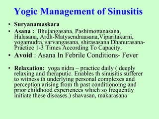 Yogic Management of Sinusitis   Suryanamaskara Asana :   Bhujangasana, Pashimottanasana, Halasana, Ardh-Matysendraasana,Viparitakarni, yogamudra, sarvangasana, shirasasana Dhanurasana- Practice 1-3 Times According To Capacity.  Avoid  : Asana In Febrile Conditions- Fever Relaxation:   yoga nidra – practice daily ( deeply relaxing and theraputic. Enables th sinusitis sufferer to witness th underlying personal complexes and perception arising from th past conditionoing and prior childhood experiences which so frequently initiate these diseases.) shavasan, makarasana 