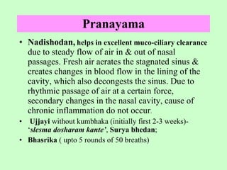 Pranayama Nadishodan,   helps in excellent muco-ciliary clearance   due to steady flow of air in & out of nasal passages. Fresh air aerates the stagnated sinus & creates changes in blood flow in the lining of the cavity, which also decongests the sinus. Due to rhythmic passage of air at a certain force, secondary changes in the nasal cavity, cause of chronic inflammation do not occur . Ujjayi  without kumbhaka (initially first 2-3 weeks)- ‘ slesma dosharam kante’ ,  Surya bhedan ;  Bhasrika  ( upto 5 rounds of 50 breaths)  
