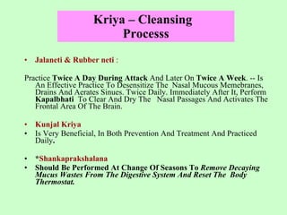 Kriya – Cleansing  Processs Jalaneti & Rubber neti  :   Practice  Twice A Day During Attack  And Later On  Twice A Week . -- Is An Effective Practice To Desensitize The  Nasal Mucous Memebranes, Drains And Aerates Sinues. Twice Daily. Immediately After It, Perform  Kapalbhati  To Clear And Dry The  Nasal Passages And Activates The Frontal Area Of The Brain. Kunjal Kriya Is Very Beneficial, In Both Prevention And Treatment And Practiced Daily .  * Shankaprakshalana Should Be Performed At Change Of Seasons To  Remove Decaying Mucus Wastes From The Digestive System And Reset The  Body Thermostat. 