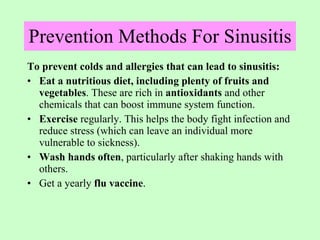 Prevention Methods For Sinusitis   To prevent colds and allergies that can lead to sinusitis: Eat a nutritious diet, including plenty of fruits and vegetables . These are rich in  antioxidants  and other chemicals that can boost immune system function. Exercise  regularly. This helps the body fight infection and reduce stress (which can leave an individual more vulnerable to sickness). Wash hands often , particularly after shaking hands with others. Get a yearly  flu vaccine . 