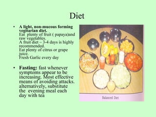 Diet  A light, non-mucous forming vegitarian diet. Eat  plenty of fruit ( papaya)and raw vegetables. A fruit diet – 3-4 days is highly recommended. Eat plenty of citrus or grape juice. Fresh Garlic every day Fasting:  fast whenever symptoms appear to be increasing. Most effective means of avoiding attacks. alternatively, substitute the  evening meal each day with tea  
