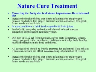 Nature Cure Treatment    Correcting the  faulty diet is of utmost imporatance- Have balanced diet  Increase the intake of food that clears inflammations and prevents mucous production like ginger, turmeric, cumin, coriander, fenugreek, fennel seeds and asafetida.   In acute conditions – drink fresh vegetable & fruits juices. Fresh Garlic every day and onion which tend to break mucous congestion all through th respiratory tract. Diet rich in vit.A get from pumpkin, carrot, leafy vegetables, tomato, mango, pappya( is the  membrane conditioner as it helps build healthy mucus membranes in the head and throat.) All cooked food should be freshly prepared for each meal. Take milk as it contains calcium has effect in overcoming inflammation of tissues. Increase the intake of food that clears inflammations and prevents mucous production like ginger, turmeric, cumin, coriander, fenugreek, fennel seeds and asafetida . 