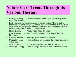 Nature Cure Treats Through Its Various Therapy: Fasting Therapy-  Observe Fast For 7 Days (take hot honey water with 1 hr. interval) Fast whenever symptoms appear to be increasing. Most effective means of avoiding attacks. Alternatively, substitute the evening meal each day with tea (ginger, pepper. Cinnamon and cardamom-, which heat the body and promote mucus elimination.)  Hydrotherapy  - Apply Chest Pack On Chest  Mud Therapy  -  Mad Pack On Abdomen For Improving The Digestion Chromo Therapy –  Red light given at back of patient. Magneto Therapy – North pole use for charging the  water- drink it for whole day Acupressure –  giving points on eye brows ( frontal bone) Massage Therapy-  Local massage on head & face with local steam 