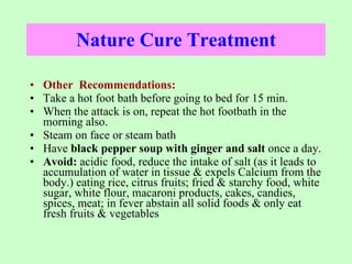 Nature Cure Treatment Other  Recommendations: Take a hot foot bath before going to bed for 15 min. When the attack is on, repeat the hot footbath in the morning also. Steam on face or steam bath Have  black pepper soup with ginger and salt  once a day. Avoid:  acidic food, reduce the intake of salt (as it leads to accumulation of water in tissue & expels Calcium from the body.) eating rice, citrus fruits; fried & starchy food, white sugar, white flour, macaroni products, cakes, candies, spices, meat; in fever abstain all solid foods & only eat fresh fruits & vegetables  