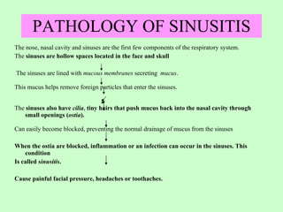 PATHOLOGY OF SINUSITIS The nose, nasal cavity and sinuses are the first few components of the respiratory system. The  sinuses are hollow spaces located in the face and skull The sinuses are lined with  mucous membranes  secreting  mucus .  This mucus helps remove foreign particles that enter the sinuses.  The  sinuses also have  cilia ,  tiny hairs that push   mucus back into the nasal cavity through small openings ( ostia ).   Can easily become blocked, preventing the normal drainage of mucus from the sinuses  When the ostia are blocked, inflammation or an infection can occur in the sinuses. This condition Is called  sinusitis . Cause painful facial pressure, headaches or toothaches. 
